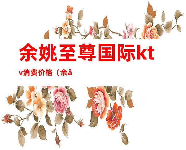 余姚至尊国际ktv消费价格(余姚至尊国际娱乐会所地址)