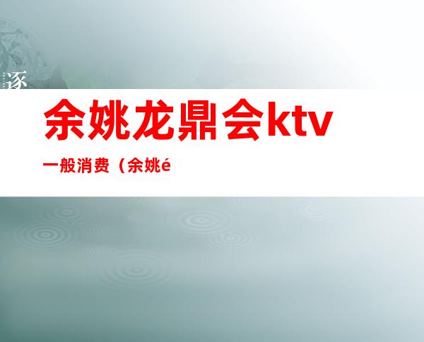 余姚龙鼎会ktv一般消费（余姚鼎鸿国际KTV消费怎么样）