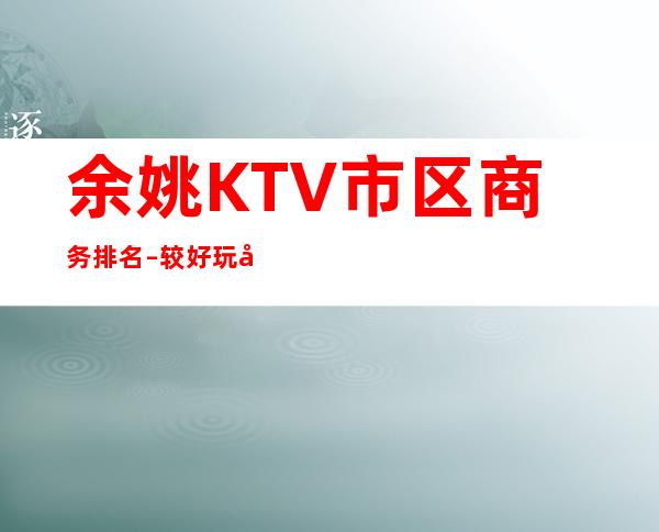余姚KTV市区商务排名 – 较好玩十大KTV夜总会消费排名。