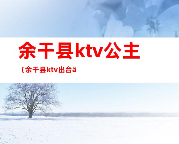 余干县ktv公主(余干县ktv出台什么价)