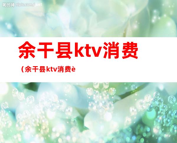 余干县ktv消费（余干县ktv消费贵不贵）