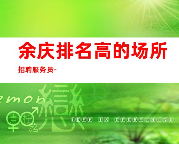 余庆排名高的场所招聘服务员-过节日生意都爆满-是否还在找稳定场所