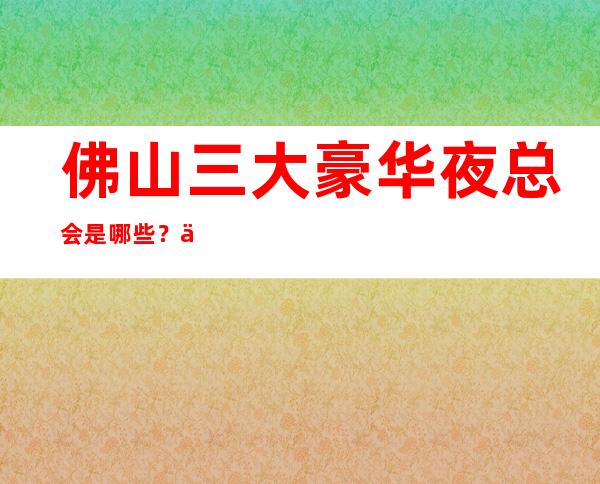 佛山三大豪华夜总会是哪些?一文带你了解详情