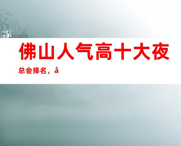 佛山人气高十大夜总会排名，很好的佛山夜总会消费价格