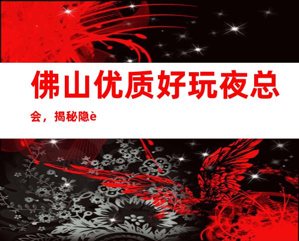 佛山优质好玩夜总会,揭秘隐藏很深的佛山好玩夜总会
