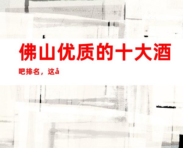 佛山优质的十大酒吧排名，这几家您打造专属节奏浪潮