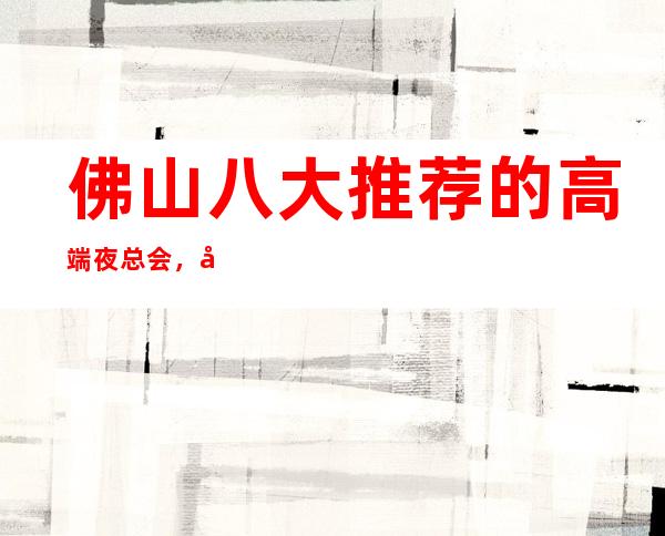 佛山八大推荐的高端夜总会，好耍的商务KTV排行榜