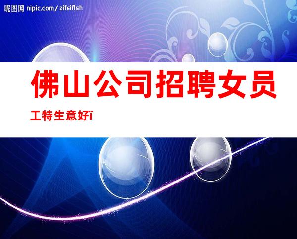 佛山公司招聘女员工特生意好_素场赚轻松薪资-20起步
