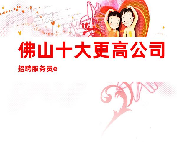 佛山十大更高公司招聘服务员起步更多高薪每天有