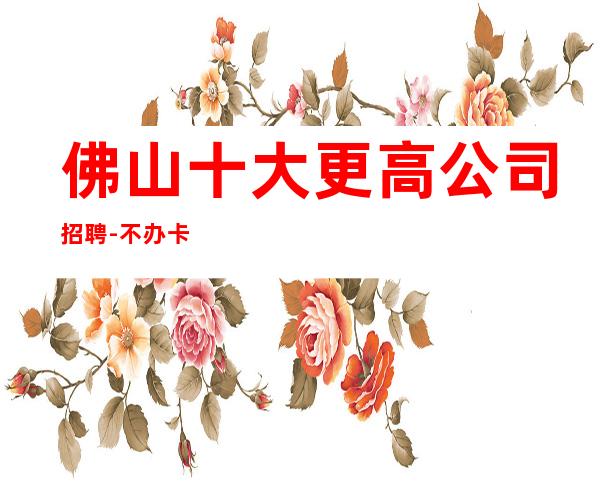 佛山十大更高公司招聘-不办卡不交钱