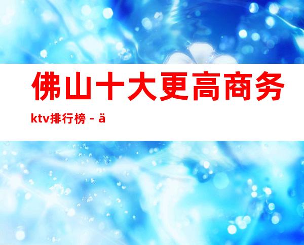 佛山十大更高商务ktv排行榜－佛山时尚更高商务会预定