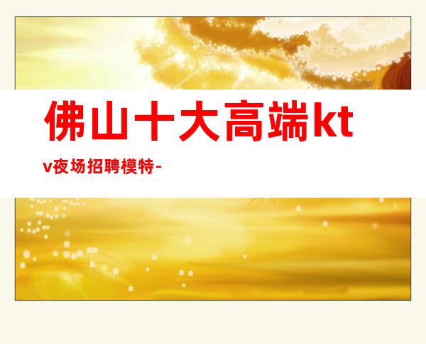 佛山十大高端ktv夜场招聘模特-日结1500起步努力改变现状
