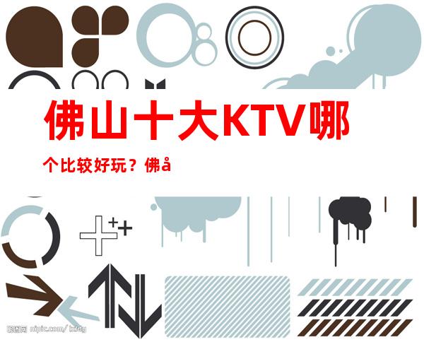 佛山十大KTV哪个比较好玩？佛山全市夜总会订房