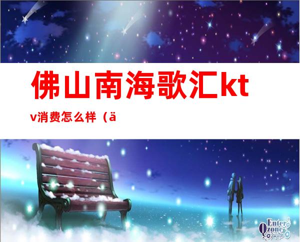 佛山南海歌汇ktv消费怎么样(佛山欢唱ktv)