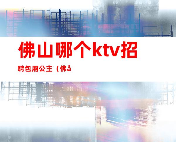 佛山哪个ktv招聘包厢公主(佛山包房公主招聘)