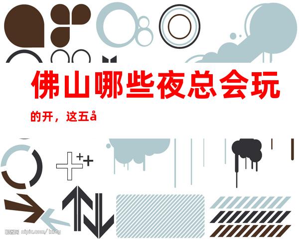佛山哪些夜总会玩的开,这五家让你大饱眼福