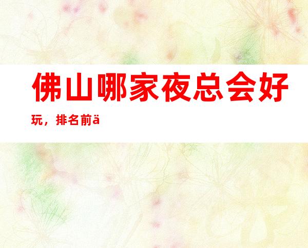 佛山哪家夜总会好玩，排名前五高档的夜总会有哪些？