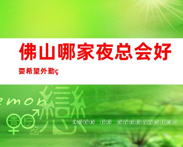 佛山哪家夜总会好耍/希望外勤的你,都能玩的舒适