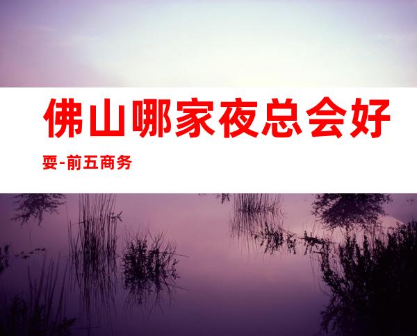 佛山哪家夜总会好耍-前五商务KTV夜总会是哪几家