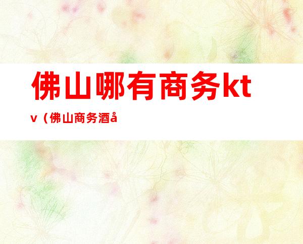 佛山哪有商务ktv(佛山商务酒店)
