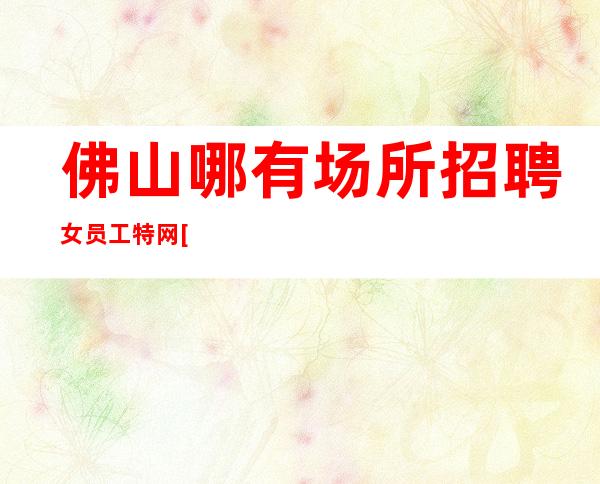 佛山哪有场所招聘女员工特网[选择张涛少走弯路]稳定