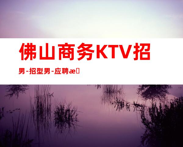 佛山商务KTV招男.-招型男-应聘查看详情