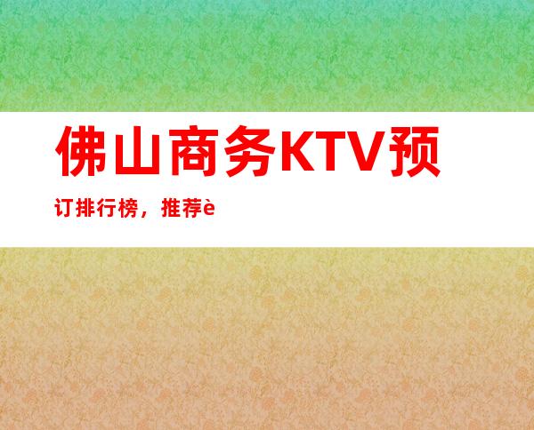 佛山商务KTV预订排行榜，推荐豪华十大商务KTV预订