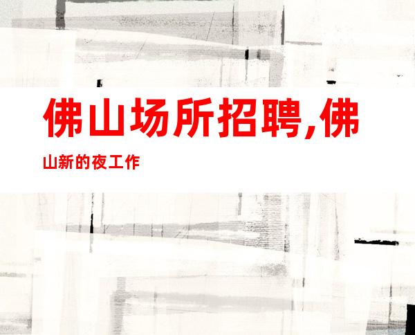 佛山场所招聘,佛山新的夜工作中端体验夜生活应聘详情