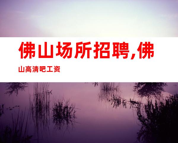佛山场所招聘,佛山高清吧工资高不穿工装上班外商云集客户