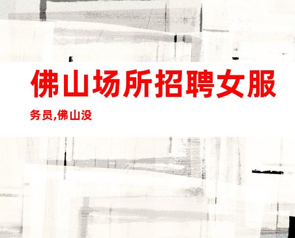 佛山场所招聘女服务员,佛山没要求KTV晚上兼职一直在满房空房补助