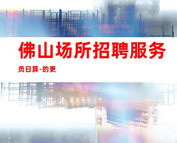 佛山场所招聘服务员日算-的更高场轻松赚钱是目的