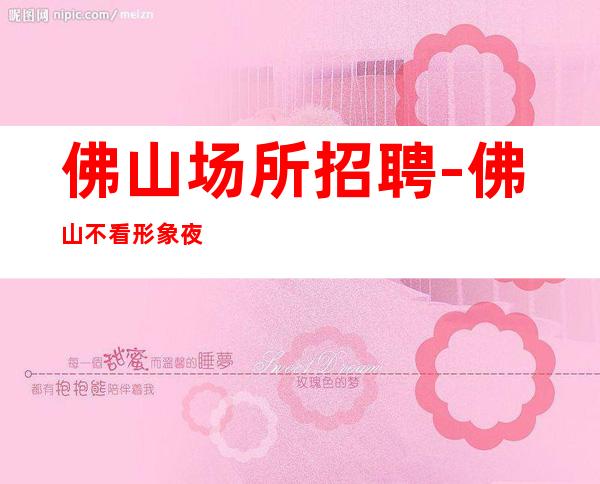 佛山场所招聘-佛山不看形象夜工作较稳定小区住宿日常两班