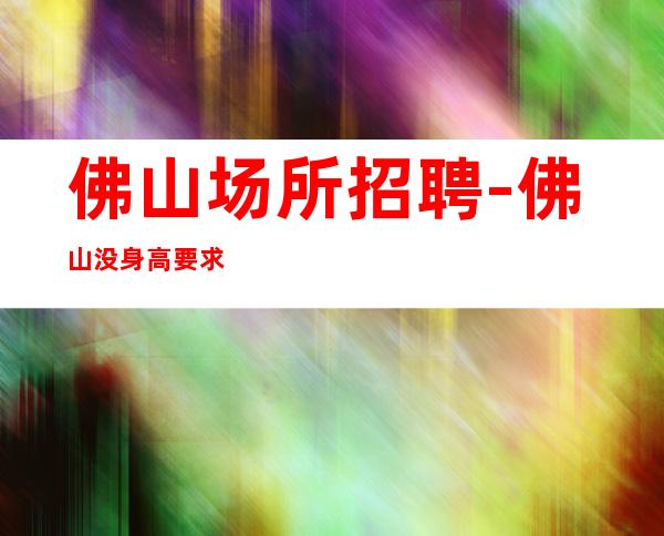 佛山场所招聘-佛山没身高要求夜班新开业专业团队认准阿宏