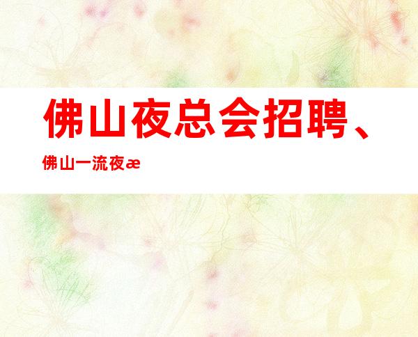 佛山夜总会招聘、佛山一流夜总会纯素场不卡身高只看颜子