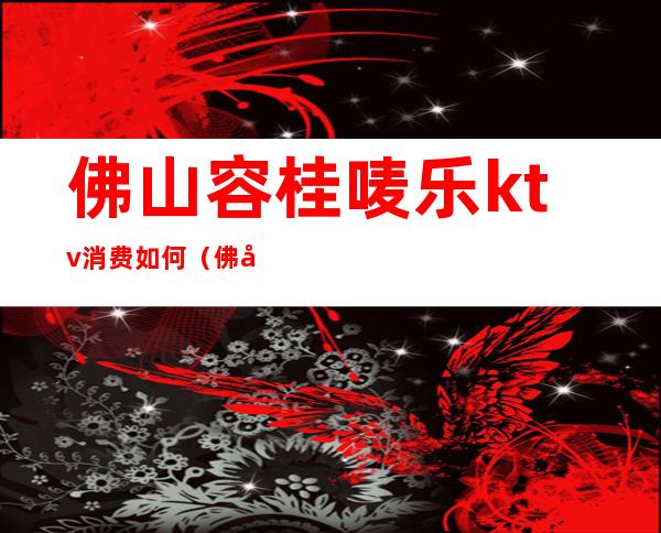 佛山容桂唛乐ktv消费如何(佛山容桂创富酒店ktv)