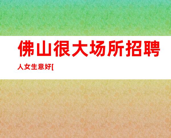 佛山很大场所招聘人女生意好[每天都有高工资和高收入]素场