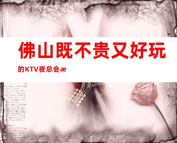 佛山既不贵又好玩的KTV夜总会推荐-让我们怒放不一样的夜晚