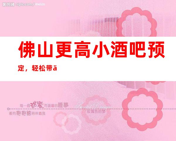 佛山更高小酒吧预定，轻松带你走进欢乐的夜晚殿堂