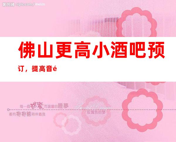 佛山更高小酒吧预订，提高音量做好准备笔者以为你总结好