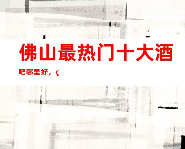 佛山最热门十大酒吧哪里好，点击详细介绍