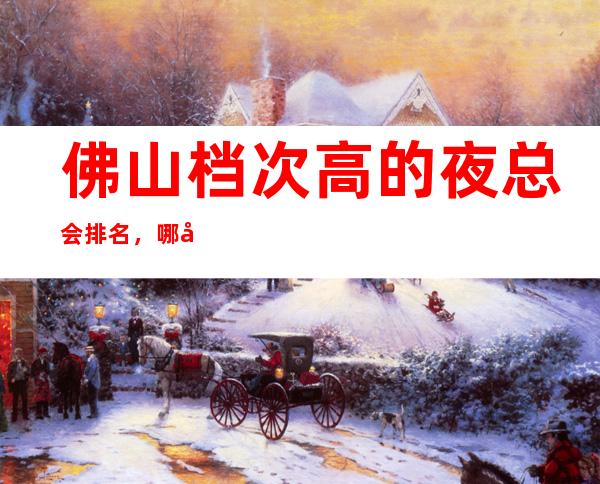 佛山档次高的夜总会排名,哪家适合商务接待