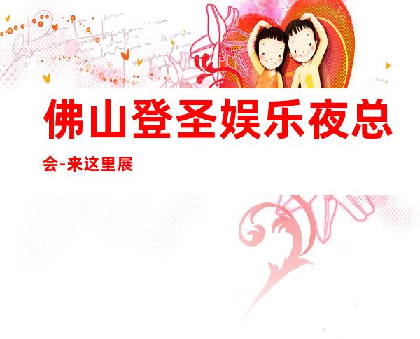 佛山登圣娱乐夜总会-来这里展现你的魅力，证明你的实力