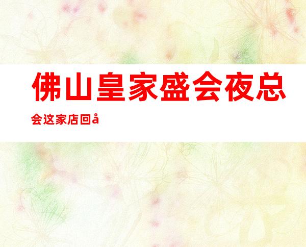 佛山皇家盛会夜总会这家店回头客超多榜上有名