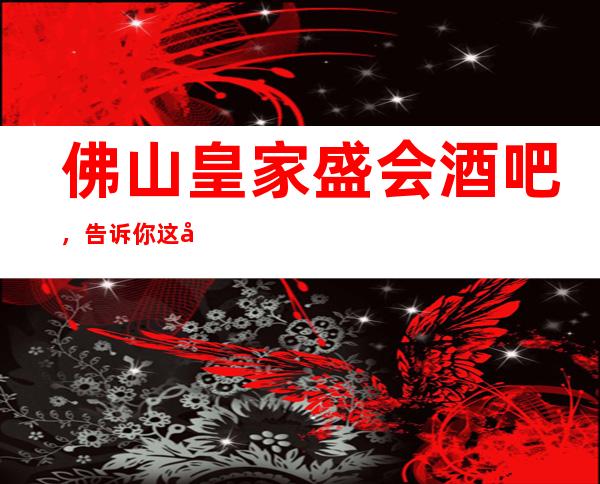 佛山皇家盛会酒吧,告诉你这家包厢消费真实情况