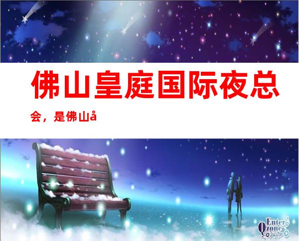 佛山皇庭国际夜总会，是佛山十大夜总会榜上有名_重复
