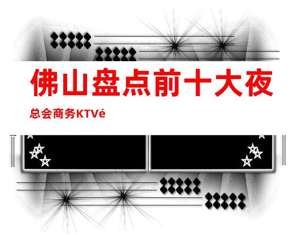 佛山盘点前十大夜总会商务KTV高档次好性价比高