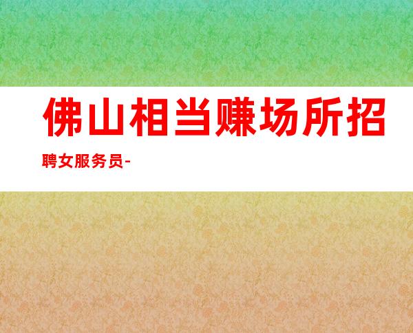 佛山相当赚场所招聘女服务员-佛山大型夜总会2023权威不妨一试