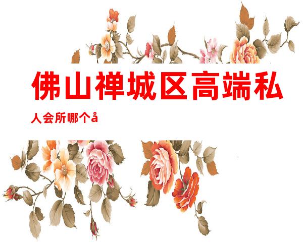 佛山禅城区高端私人会所哪个好-佛山禅城哪里沐足好