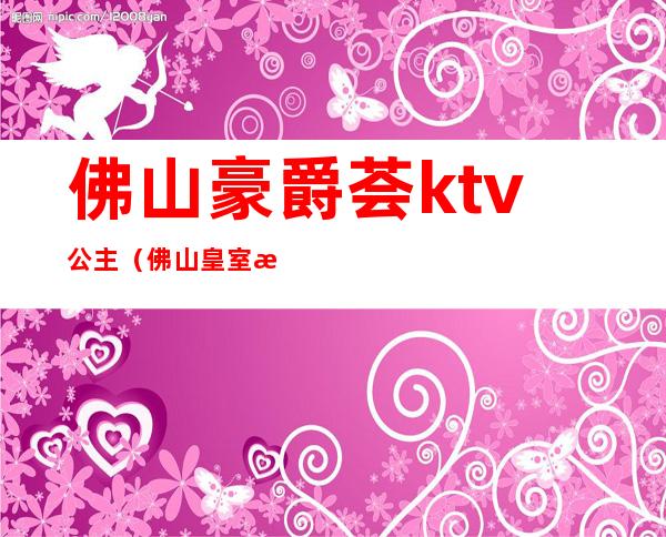 佛山豪爵荟ktv公主(佛山皇室派对ktv)