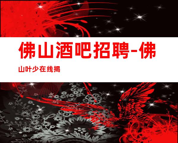 佛山酒吧招聘-佛山叶少在线揭秘场所招聘骗局